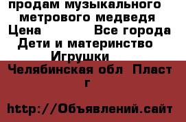 продам музыкального 1,5 метрового медведя  › Цена ­ 2 500 - Все города Дети и материнство » Игрушки   . Челябинская обл.,Пласт г.